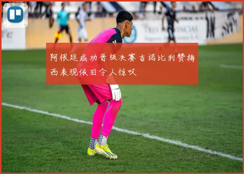阿根廷成功晋级决赛吉诺比利赞梅西表现依旧令人惊叹